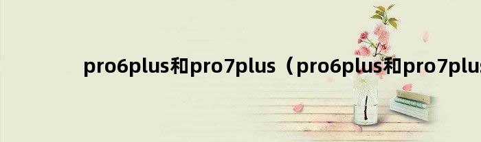 pro6plus和pro7plus（pro6plus和pro7plus）